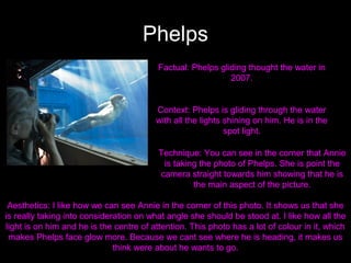 Phelps
Factual: Phelps gliding thought the water in
2007.

Context: Phelps is gliding through the water
with all the lights shining on him. He is in the
spot light.
Technique: You can see in the corner that Annie
is taking the photo of Phelps. She is point the
camera straight towards him showing that he is
the main aspect of the picture.
Aesthetics: I like how we can see Annie in the corner of this photo. It shows us that she
is really taking into consideration on what angle she should be stood at. I like how all the
light is on him and he is the centre of attention. This photo has a lot of colour in it, which
makes Phelps face glow more. Because we cant see where he is heading, it makes us
think were about he wants to go.

 