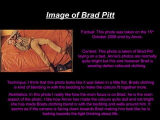 Image of Brad Pitt
Factual: This photo was taken on the 15th
October 2008 shot by Annie.

Context: This photo is taken of Brad Pitt
laying on a bed. Annie's photos are normally
quite bright but this one however Brad is
wearing darker coloured clothing.

Technique: I think that this photo looks like it was taken in a little flat. Brads clothing
is kind of blending in with the bedding to make the colours fit together more.
Aesthetics: In this photo I really like how the main focus is on Brad, he is the main
aspect of the photo. I like how Annie has made the colours quite dull and not bright
she has made Brads clothing blend in with the bedding and walls around him. It
seems as if the camera is facing down towards Brad making him look like he is
looking towards the light thinking about life.

 