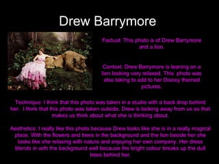 Drew Barrymore
Factual: This photo is of Drew Barrymore
and a lion.

Context: Drew Barrymore is leaning on a
lion looking very relaxed. This photo was
also taking to add to her Disney themed
pictures.
Technique: I think that this photo was taken in a studio with a back drop behind
her. I think that this photo was taken outside. Drew is looking away from us so that
makes us think about what she is thinking about.
Aesthetics: I really like this photo because Drew looks like she is in a really magical
place. With the flowers and trees in the background and the lion beside her she
looks like she relaxing with nature and enjoying her own company. Her dress
blends in with the background well because the bright colour breaks up the dull
trees behind her.

 