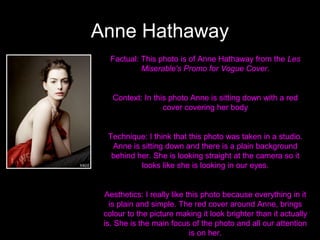 Anne Hathaway
Factual: This photo is of Anne Hathaway from the Les
Miserable's Promo for Vogue Cover.

Context: In this photo Anne is sitting down with a red
cover covering her body

Technique: I think that this photo was taken in a studio.
Anne is sitting down and there is a plain background
behind her. She is looking straight at the camera so it
looks like she is looking in our eyes.

Aesthetics: I really like this photo because everything in it
is plain and simple. The red cover around Anne, brings
colour to the picture making it look brighter than it actually
is. She is the main focus of the photo and all our attention
is on her.

 