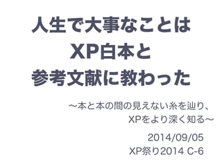 人生で大事なことは 
XP白本と 
参考文献に教わった 
～本と本の間の見えない糸を辿り、 
XPをより深く知る～ 
2014/09/05 
XP祭り2014 C-6 
 