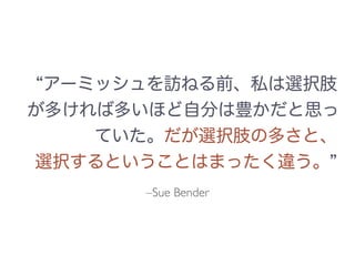 アーミッシュを訪ねる前、私は選択肢
が多ければ多いほど自分は豊かだと思っ
ていた。だが選択肢の多さと、
選択するということはまったく違う。
–Sue Bender
 