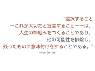 選択すること
ーこれが大切だと宣言することーーは、
人生の枠組みをつくることであり、
他の可能性を排除し、
残ったものに意味付けをすることである。
–Sue Bender
 