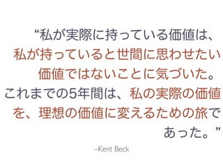 –Kent Beck
私が実際に持っている価値は、
私が持っていると世間に思わせたい
価値ではないことに気づいた。
これまでの5年間は、私の実際の価値
を、理想の価値に変えるための旅で
あった。
 