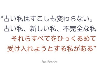 –Sue Bender
古い私はすこしも変わらない。
古い私、新しい私、不完全な私
それらすべてをひっくるめて
受け入れようとする私がある
 