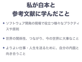 私が白本と
参考文献に学んだこと
✦ ソフトウェア開発の現場で役立つ様々なプラクティ
スや原則
✦ 世界の関係性、つながり、今の世界に大事なこと
✦ よりよい仕事・人生を送るために、自分の内面と
向き合うこと
 