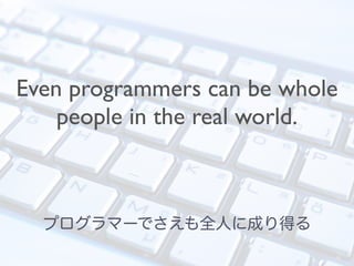 Even programmers can be whole
people in the real world.
プログラマーでさえも全人に成り得る
 