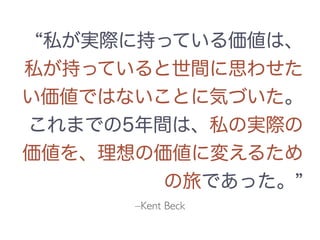 –Kent Beck
私が実際に持っている価値は、
私が持っていると世間に思わせた
い価値ではないことに気づいた。
これまでの5年間は、私の実際の
価値を、理想の価値に変えるため
の旅であった。
 