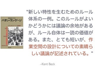 –Kent Beck
新しい特性を生むためのルール
体系の一例。このルールがよい
かどうかには議論の余地がある
が、ルール自体は一読の価値が
ある。また、とても短いが、作
業空間の設計についての素晴ら
しい議論が記述されている。
 