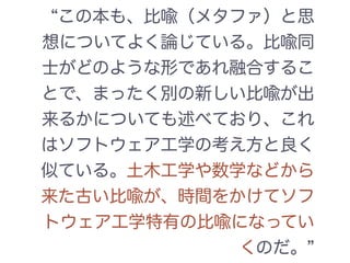 この本も、比喩（メタファ）と思
想についてよく論じている。比喩同
士がどのような形であれ融合するこ
とで、まったく別の新しい比喩が出
来るかについても述べており、これ
はソフトウェア工学の考え方と良く
似ている。土木工学や数学などから
来た古い比喩が、時間をかけてソフ
トウェア工学特有の比喩になってい
くのだ。
 