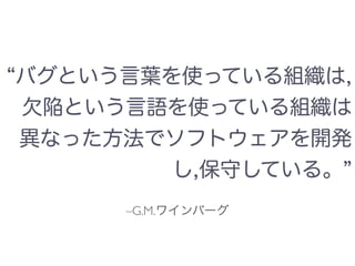 –G.M.ワインバーグ
バグという言葉を使っている組織は,
欠陥という言語を使っている組織は
異なった方法でソフトウェアを開発
し,保守している。
 