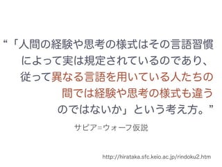 サピア=ウォーフ仮説
「人間の経験や思考の様式はその言語習慣
によって実は規定されているのであり、
従って異なる言語を用いている人たちの
間では経験や思考の様式も違う
のではないか」という考え方。
http://hirataka.sfc.keio.ac.jp/rindoku2.htm
 