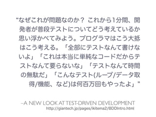 –A NEW LOOK ATTEST-DRIVEN DEVELOPMENT
なぜこれが問題なのか？ これから1分間、開
発者が普段テストについてどう考えているか
思い浮かべてみよう。プログラマはこう大抵
はこう考える。「全部にテストなんて書けな
いよ」「これは本当に単純なコードだからテ
ストなんて要らないな」「テストなんて時間
の無駄だ」「こんなテスト(ループ/データ取
得/機能、など)は何百万回もやったよ」
http://giantech.jp/pages/ikitema2/BDDIntro.html
 