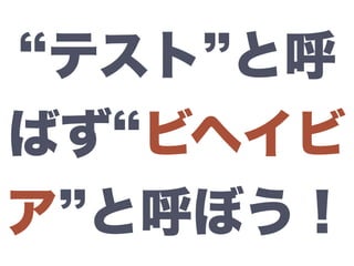 テスト と呼
ばず ビヘイビ
ア と呼ぼう！
 