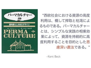 –Kent Beck
西欧社会における資源の高度
利用は、概して搾取と枯渇によ
るものである。パーマカルチャー
とは、シンプルな実践の相乗効
果によって、資源を持続的に高
度利用することを目的とした思
慮深い農法である。
 
