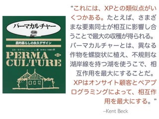 –Kent Beck
これには、XPとの類似点がい
くつかある。たとえば、さまざ
まな要素同士が相互に影響し合
うことで最大の収穫が得られる。
パーマカルチャーとは、異なる
作物を螺旋状に植え、不規則な
湖岸線を持つ湖を使うこで、相
互作用を最大にすることだ。
XPはオンサイト顧客とペアプ
ログラミングによって、相互作
用を最大にする。
 