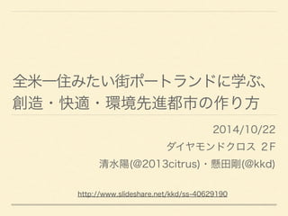 全米一住みたい街ポートランドに学ぶ、
創造・快適・環境先進都市の作り方
2014/10/22
ダイヤモンドクロス ２F
清水陽(@2013citrus)・懸田剛(@kkd)
http://www.slideshare.net/kkd/ss-40629190
 