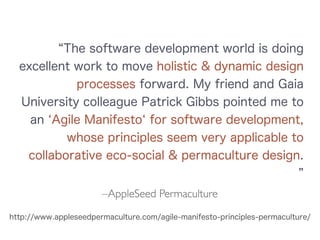 –AppleSeed Permaculture
The software development world is doing
excellent work to move holistic & dynamic design
processes forward. My friend and Gaia
University colleague Patrick Gibbs pointed me to
an Agile Manifesto for software development,
whose principles seem very applicable to
collaborative eco-social & permaculture design.
http://www.appleseedpermaculture.com/agile-manifesto-principles-permaculture/
 