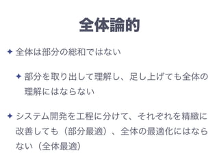 全体論的
✦ 全体は部分の総和ではない
✦ 部分を取り出して理解し、足し上げても全体の
理解にはならない
✦ システム開発を工程に分けて、それぞれを精緻に
改善しても（部分最適）、全体の最適化にはなら
ない（全体最適）
 