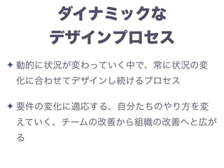 ダイナミックな
デザインプロセス
✦ 動的に状況が変わっていく中で、常に状況の変
化に合わせてデザインし続けるプロセス
✦ 要件の変化に適応する、自分たちのやり方を変
えていく、チームの改善から組織の改善へと広が
る
 