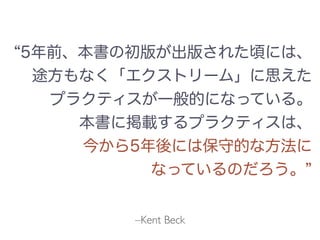 –Kent Beck
5年前、本書の初版が出版された頃には、
途方もなく「エクストリーム」に思えた
プラクティスが一般的になっている。
本書に掲載するプラクティスは、
今から5年後には保守的な方法に
なっているのだろう。
 