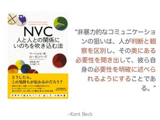 –Kent Beck
非暴力的なコミュニケーショ
ンの狙いは、人が判断と観
察を区別し、その奥にある
必要性を聞き出して、彼ら自
身の必要性を明確に述べら
れるようにすることであ
る。
 