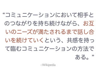 –Wikipedia
コミュニケーションにおいて相手と
のつながりを持ち続けながら、お互
いのニーズが満たされるまで話し合
いを続けていくという、共感を持っ
て臨むコミュニケーションの方法で
ある。
 