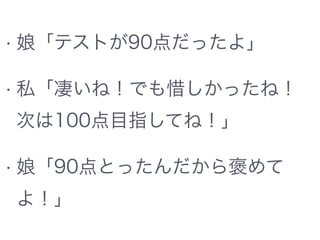 • 娘「テストが90点だったよ」
• 私「凄いね！でも惜しかったね！
次は100点目指してね！」
• 娘「90点とったんだから褒めて
よ！」
 