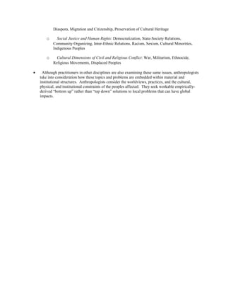 Diaspora, Migration and Citizenship, Preservation of Cultural Heritage
o Social Justice and Human Rights: Democratization, State-Society Relations,
Community Organizing, Inter-Ethnic Relations, Racism, Sexism, Cultural Minorities,
Indigenous Peoples
o Cultural Dimensions of Civil and Religious Conflict: War, Militarism, Ethnocide,
Religious Movements, Displaced Peoples
• Although practitioners in other disciplines are also examining these same issues, anthropologists
take into consideration how these topics and problems are embedded within material and
institutional structures. Anthropologists consider the worldviews, practices, and the cultural,
physical, and institutional constraints of the peoples affected. They seek workable empirically-
derived “bottom up” rather than “top down” solutions to local problems that can have global
impacts.
 