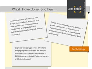 What I have done for others…




 Deployed Google Apps across 6 locations
                                                Technology
 bringing together 250+ users into a single
 mail/collaboration platform saving close to
 $100K in servers, Outlook/Exchange licensing
 and technical support.
 
