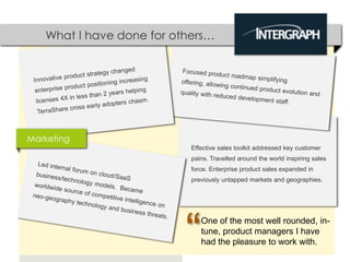 What I have done for others…




Marketing
                           Effective sales toolkit addressed key customer
                           pains. Travelled around the world inspiring sales
                           force. Enterprise product sales expanded in
                           previously untapped markets and geographies.




                          “   One of the most well rounded, in-
                              tune, product managers I have
                              had the pleasure to work with.
 