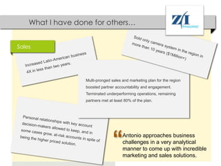What I have done for others…


Sales




                  Multi-pronged sales and marketing plan for the region
                  boosted partner accountability and engagement.
                  Terminated underperforming operations, remaining
                  partners met at least 80% of the plan.




                                 “    Antonio approaches business
                                      challenges in a very analytical
                                      manner to come up with incredible
                                      marketing and sales solutions.
 