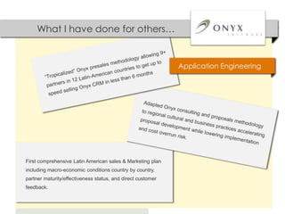 What I have done for others…


                                                             Application Engineering




First comprehensive Latin American sales & Marketing plan
including macro-economic conditions country by country,
partner maturity/effectiveness status, and direct customer
feedback.
 