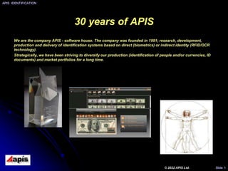 30 years of APIS
We are the company APIS - software house. The company was founded in 1991; research, development,
production and delivery of identification systems based on direct (biometrics) or indirect identity (RFID/OCR
technology).
Strategically, we have been striving to diversify our production (identification of people and/or currencies, ID
documents) and market portfolios for a long time.
APIS IDENTIFICATION
© 2022 APIS Ltd. Slide 1
 