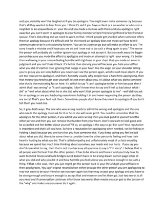 and you probably won't be laughed at if you do apologize. You might even make someone cry because
that's all they wanted to hear from you. I think it's sad if you have a client or a co-worker or a boss or a
neighbor or an acquaintance in your life and you made a mistake with them and you apologize right
away but you can't seem to apologize to your family member or best friend or girlfriend or boyfriend or
spouse. That's disturbing and we need to work on that. I think people get shocked when someone offers
them an apology because it's difficult and for the record an apology does not mean we have to still
communicate or be in a relationship forever. You can let a person go but still make an effort to say "I'm
sorry I made a mistake and I hope you are ok and I vow not to do such a thing again to you." The worse
the person will probably do is either ignore your apology or not accept it. But you walk away the bigger
person because you made the effort to apologize and made an attempt to right your wrong. It's better
than wallowing in your sorrow feeling horrible with tightness in your chest that you made an error in
judgment and you can't take it back. It's better than starving yourself because you hate yourself for
what you did. It's better than ignoring that nudge in your heart like the angel on your shoulder telling
you to go say you are sorry before you never ever see the person again, which could mean death. If you
are too insecure to apologize, and that's honestly usually why people have a hard time apologizing, then
that means you need to get over yourself. It's not even about you, it's about what you did to someone
else that is the motivating factor here. It's selfish to say "I can't apologize to her or him because then I
admit that I was wrong" or "I can't apologize, I don't know what to say and I feel so bad about what I
did" or "well what about what he or she did, why won't that person apologize to me" - well did you ask
for an apology or are you harboring resentment holding it in and never requesting the person say they
are sorry? That's your fault not theirs. Sometimes people don't know they need to apologize if you don't
tell them you need one.
So, it goes both ways. The one who was wrong needs to admit the wrong and apologize and the one
who needs the apology must ask for it or he or she will never get it. You need to remember that the
apology is for the other person, if you admit you were wrong then you look good to yourself and the
other person and then you can remove that burden from your heart. Don't you want to look good and
be accepted and feel better about yourself? If so, an apology is the way to go! For sure! Your reputation
is important and that's all you have. So have a reputation for apologizing when needed, not for hiding or
holding it back because you are hurt that you hurt someone else. If you keep saying you feel so bad
about what you did, then take some time to consider how the other person is feeling and how their
heart is hurting by what you did. That's called empathy and unfortunately most of us lack empathy
because we spend too much time thinking about ourselves, our needs and our hurts. If you say you
don't know what to say, then that is not true because all you have to say is "I'm sorry". I believe that is
all people want to hear from the other person. It has to be sincere and honest and you truly have to
want to mend fences and build bridges but it doesn't have to be a long drawn out ten page letter of
what you did and why you did it and how horrible you feel unless you are brave enough to do such a
thing. If that is the case, then you just might get the person back in your life and get yourself back in
their good graces. You can't expect reconciliation either because the other person you are apologizing to
may not want to be your friend or see you ever again but they may accept your apology and you have to
be strong enough and secure enough to accept that and move on and let them go. Just two words is all
you need and if conversation continues after those two words then maybe you can get to the bottom of
the "why" and make sure you never do it again.
 