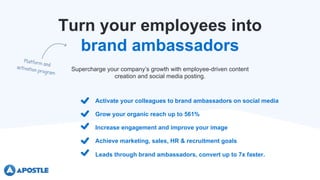 Turn your employees into
brand ambassadors
Activate your colleagues to brand ambassadors on social media
Grow your organic reach up to 561%
Increase engagement and improve your image
Supercharge your company’s growth with employee-driven content
creation and social media posting.
Achieve marketing, sales, HR & recruitment goals
Leads through brand ambassadors, convert up to 7x faster.
 