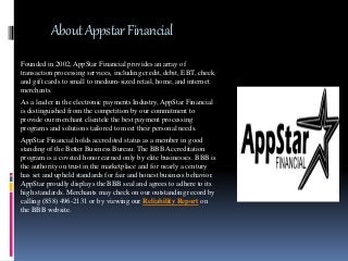 AboutAppstarFinancial
Founded in 2002, AppStar Financial provides an array of
transaction processing services, including credit, debit, EBT, check
and gift cards to small to medium-sized retail, home, and internet
merchants.
As a leader in the electronic payments Industry, AppStar Financial
is distinguished from the competition by our commitment to
provide our merchant clientele the best payment processing
programs and solutions tailored to meet their personal needs.
AppStar Financial holds accredited status as a member in good
standing of the Better Business Bureau. The BBB Accreditation
program is a coveted honor earned only by elite businesses. BBB is
the authority on trust in the marketplace and for nearly a century
has set and upheld standards for fair and honest business behavior.
AppStar proudly displays the BBB seal and agrees to adhere to its
high standards. Merchants may check on our outstanding record by
calling (858) 496-2131 or by viewing our Reliability Report on
the BBB website.
 