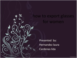 Presented by:
Hernandez laura
Cardenas lida
how to export glasses
for women
 