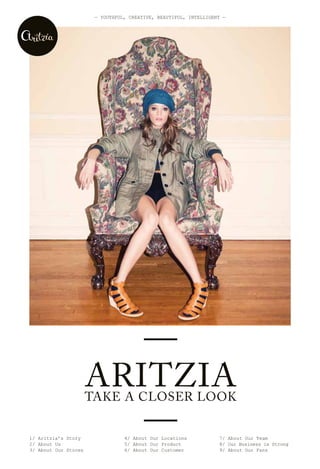 — YOUThFUL, CreATive, BeAUTiFUL, inTeLLigenT —




                         —
                      ARITZIA
                      TAKE A CLOSER LOOK


1/ Aritzia’s Story
2/ About Us
                         —       4/ About Our Locations
                                 5/ About Our Product
                                                                  7/ About Our Team
                                                                  8/ Our Business is Strong
3/ About Our Stores              6/ About Our Customer            9/ About Our Fans
 