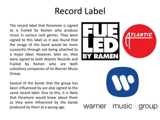 Record Label 
The record label that Paramore is signed 
to is Fueled by Ramen who produce 
music in various rock genres. They were 
signed to this label as it was found that 
the image of the band would be more 
successful through not being attached to 
a major label. However, later on, they 
were signed to both Atlantic Records and 
Fueled by Ramen who are both 
subsidiary companies of he Warner Music 
Group. 
Several of the bands that the group has 
been influenced by are also signed to the 
same record label. Due to this, it is likely 
that Paramore would know about them 
as they were influenced by the bands 
produced by them at a young age. 
