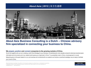 About Asia | 2012 | 东方生意桥




About Asia Business Consulting is a Dutch – Chinese advisory
firm specialized in connecting your business to China.

We prepare, position and connect companies to the growing markets of China.
We do this together with you by (i) creating a solid China Strategy for your business, (ii) identifying the most valuable contacts & retrieving important sector
information and (iii) connect you to our network which gives you a head start in China. To successfully invest in China, a local approach is crucial.
Networking plus on-the-spot research is our core business and combined with our academic and hands-on practical knowledge, we are ready to facilitate
your move to China.


About Asia Business Consulting. This profiler is for information purposes only. About Asia is a consulting firm specialized                       About Asia.
in advising its clients on how to generate business in and from Asia. Please contact us for more information at:
                                                                                                                                               Business Consulting
info@aboutasia.nl - www.aboutasia.nl
 