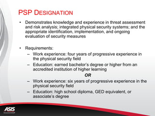 PSP DESIGNATION
• Demonstrates knowledge and experience in threat assessment
and risk analysis; integrated physical security systems; and the
appropriate identification, implementation, and ongoing
evaluation of security measures
• Requirements:
– Work experience: four years of progressive experience in
the physical security field
– Education: earned bachelor’s degree or higher from an
accredited institution of higher learning
OR
– Work experience: six years of progressive experience in the
physical security field
– Education: high school diploma, GED equivalent, or
associate’s degree
 