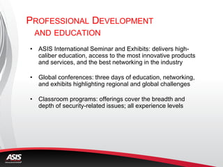 PROFESSIONAL DEVELOPMENT
AND EDUCATION
• ASIS International Seminar and Exhibits: delivers high-
caliber education, access to the most innovative products
and services, and the best networking in the industry
• Global conferences: three days of education, networking,
and exhibits highlighting regional and global challenges
• Classroom programs: offerings cover the breadth and
depth of security-related issues; all experience levels
 