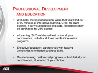 PROFESSIONAL DEVELOPMENT
AND EDUCATION
• Webinars: the best educational value that you’ll find. 60
or 90 minutes of interactive learning. Great for team
building. Yearly subscription available. Recordings may
be purchased for 24/7 access.
• e-Learning: 24/7 web-based instruction at your
convenience. Includes all three certification review
programs.
• Executive education: partnerships with leading
universities to enhance business skills.
• On-site training: customized programs, scheduled at your
convenience, at location of your choice.
 