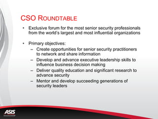 CSO ROUNDTABLE
• Exclusive forum for the most senior security professionals
from the world’s largest and most influential organizations
• Primary objectives:
– Create opportunities for senior security practitioners
to network and share information
– Develop and advance executive leadership skills to
influence business decision making
– Deliver quality education and significant research to
advance security
– Mentor and develop succeeding generations of
security leaders
 