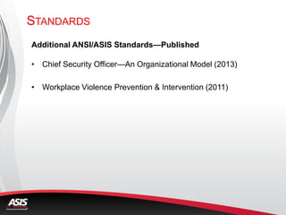 Additional ANSI/ASIS Standards—Published
• Chief Security Officer—An Organizational Model (2013)
• Workplace Violence Prevention & Intervention (2011)
STANDARDS
 