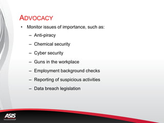 ADVOCACY
• Monitor issues of importance, such as:
– Anti-piracy
– Chemical security
– Cyber security
– Guns in the workplace
– Employment background checks
– Reporting of suspicious activities
– Data breach legislation
 