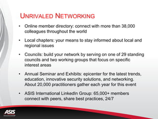 UNRIVALED NETWORKING
• Online member directory: connect with more than 38,000
colleagues throughout the world
• Local chapters: your means to stay informed about local and
regional issues
• Councils: build your network by serving on one of 29 standing
councils and two working groups that focus on specific
interest areas
• Annual Seminar and Exhibits: epicenter for the latest trends,
education, innovative security solutions, and networking.
About 20,000 practitioners gather each year for this event
• ASIS International LinkedIn Group: 65,000+ members
connect with peers, share best practices, 24/7
 