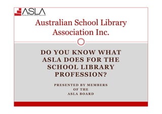 Australian School Library
    Association Inc.

 DO YOU KNOW WHAT
 ASLA DOES FOR THE
  SCHOOL LIBRARY
    PROFESSION?
     PRESENTED BY MEMBERS
            OF THE
          ASLA BOARD
 