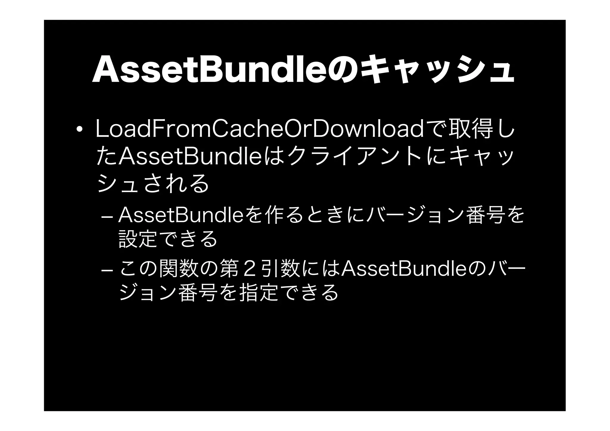 AssetBundleのキャッシュ
•  LoadFromCacheOrDownloadで取得し
たAssetBundleはクライアントにキャッ
シュされる
– AssetBundleを作るときにバージョン番号を
設定できる
– この関数の第２引数にはAssetBundleのバー
ジョン番号を指定できる
 